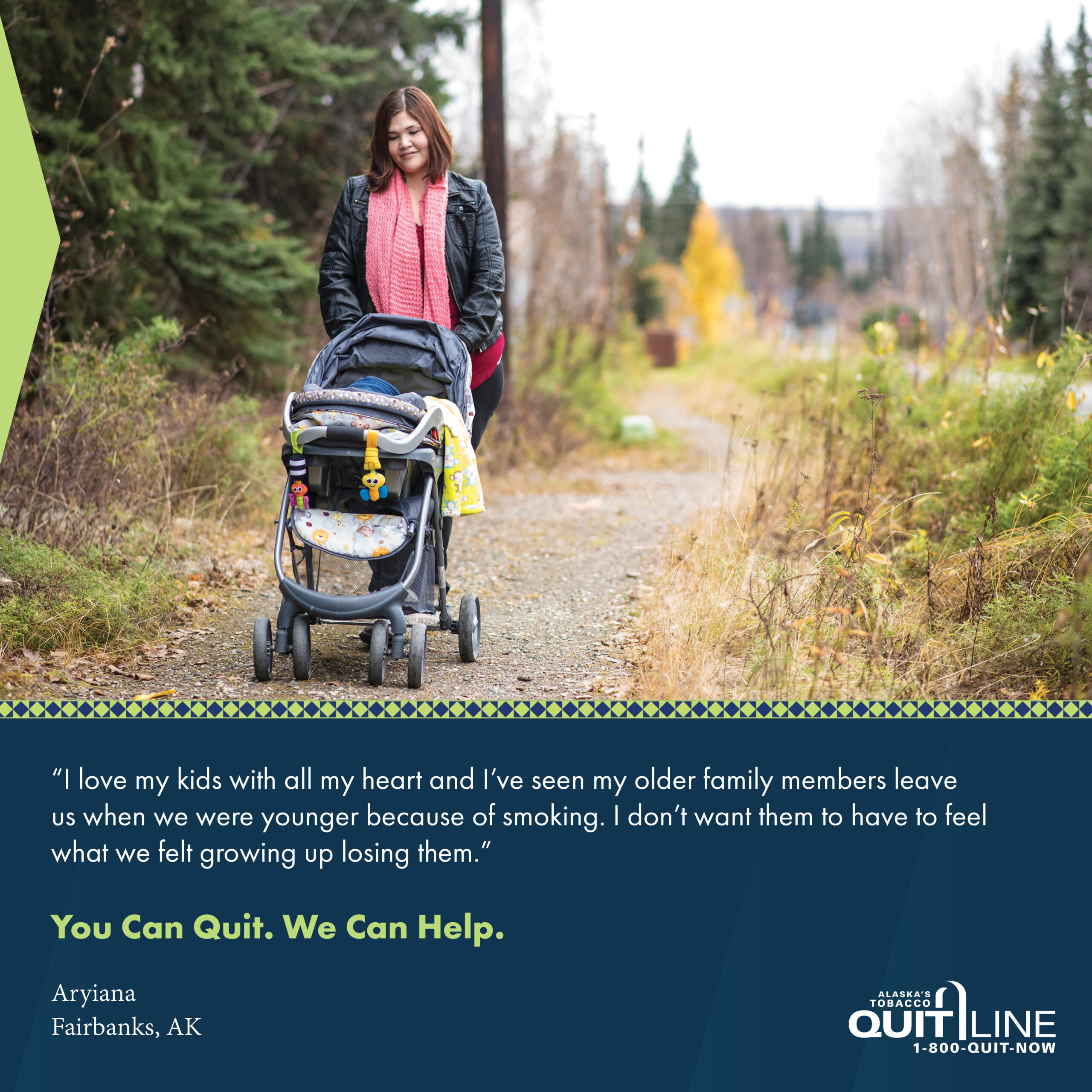 Photo of Aryiana from Fairbanks pushing a stroller in a park. Her quote reads, “I love my kids with all my heart and I’ve seen my older family members leave us when we were younger because of smoking. I don’t want to have them feel what we felt growing up and losing them.” Graphic reads, “You can quit. We can help.”
