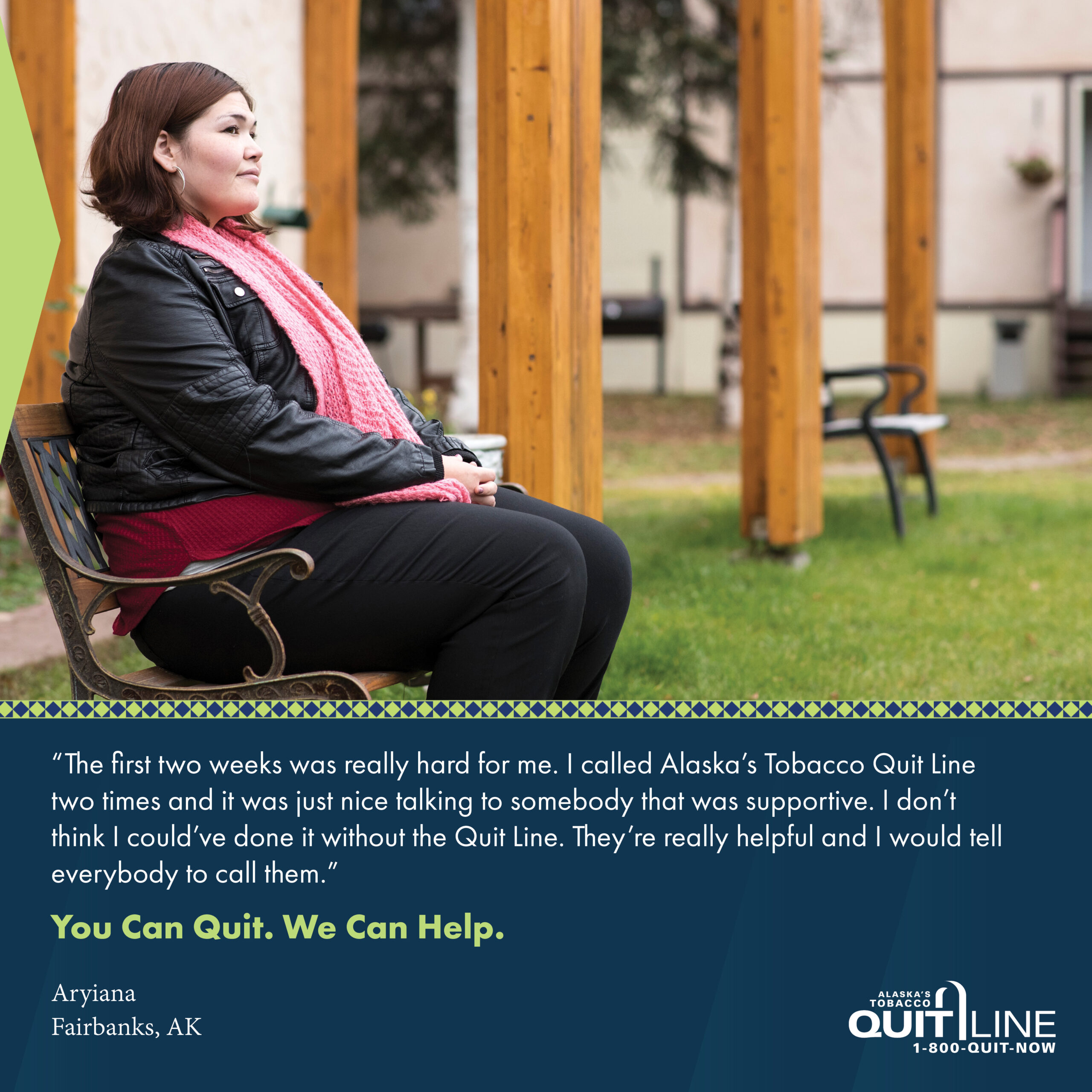 Photo of Aryiana from Fairbanks sitting on a bench in a park. Her quote reads, “The first two weeks was really hard for me. I called Alaska’s Tobacco Quit Line two times and it was just nice talking to somebody that was supportive. I don’t think I could’ve done it without the Quit Line. They’re really helpful and I would tell everybody to call them.” Graphic reads, “You can quit. We can help.”