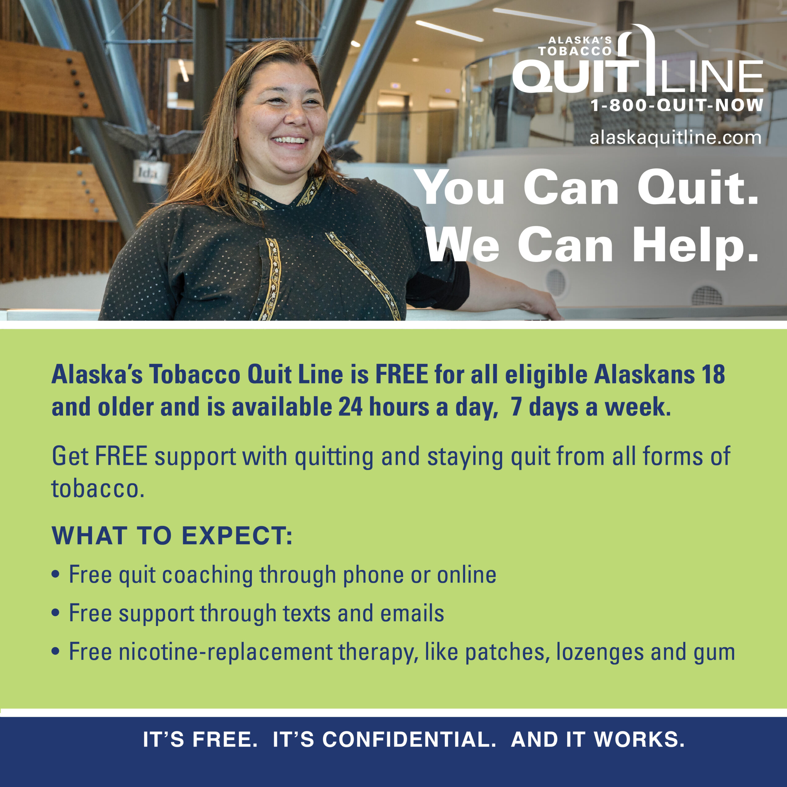 Brenda smiling with the words “You can quit. We can help. Alaska’s Tobacco Quit Line is FREE for all eligible Alaskans 18 and older and is available 24 hours a day. 7 days a week. Get FREE support with quitting and staying quit from all forms of tobacco. What to expect: Free quit coaching through phone or online. Free support through texts and emails. Free nicotine-replacement therapy, like patches, lozenges and gum. It's free. It’s confidential. And it works.”