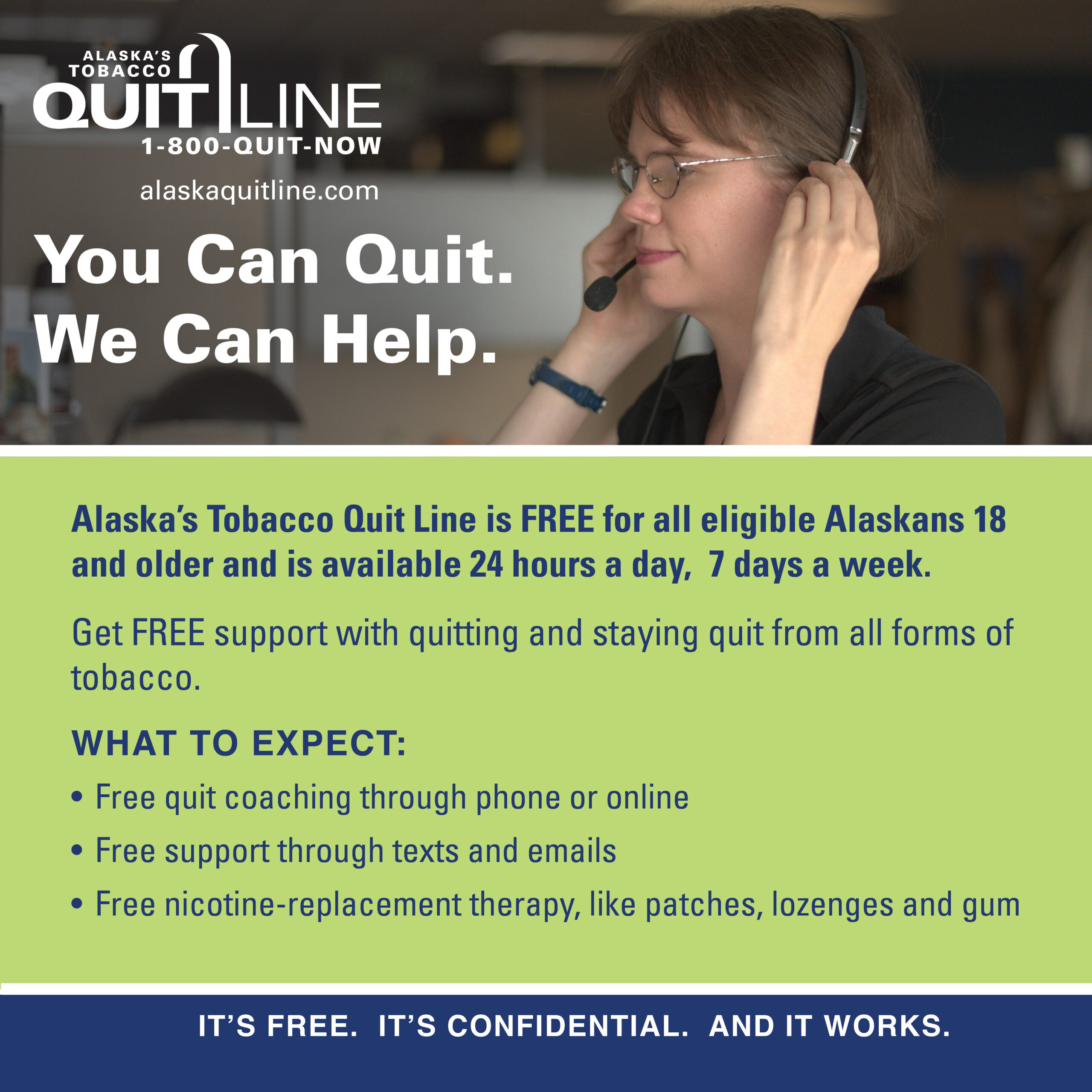 Quit coach with the words “You can quit. We can help. Alaska’s Tobacco Quit Line is FREE for all eligible Alaskans 18 and older and is available 24 hours a day. 7 days a week. Get FREE support with quitting and staying quit from all forms of tobacco. What to expect: Free quit coaching through phone or online. Free support through texts and emails. Free nicotine-replacement therapy, like patches, lozenges and gum. It's free. It’s confidential. And it works.”