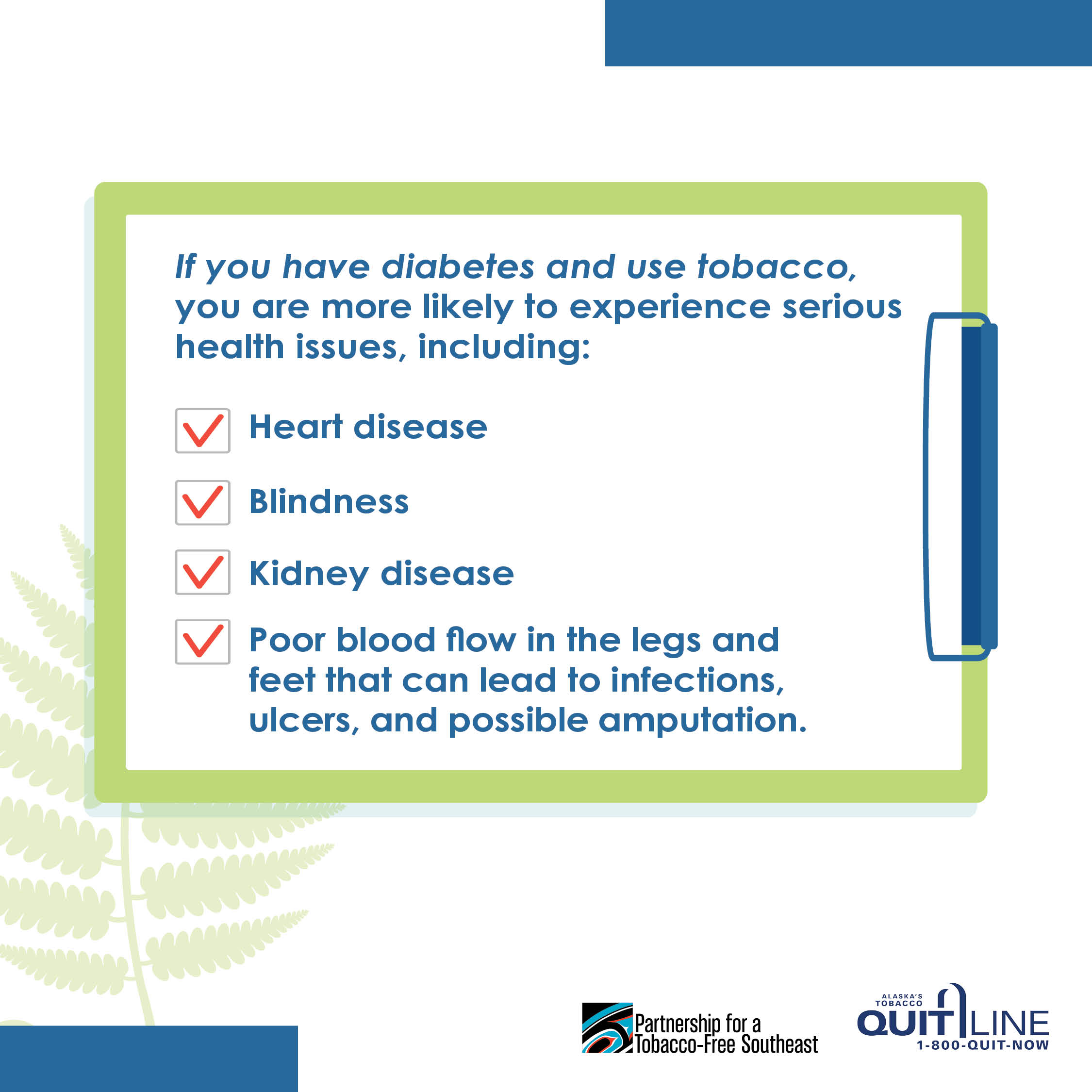 Illustration of a clip board with a checklist. The graphic reads, “If you have diabetes and use tobacco, you are more likely to experience serious health issues, including:”, “Heart disease” “Blindness”, “Kidney disease”, and “Poor blood flow in the legs and feet that can lead to infections, ulcers, and possible amputation.”