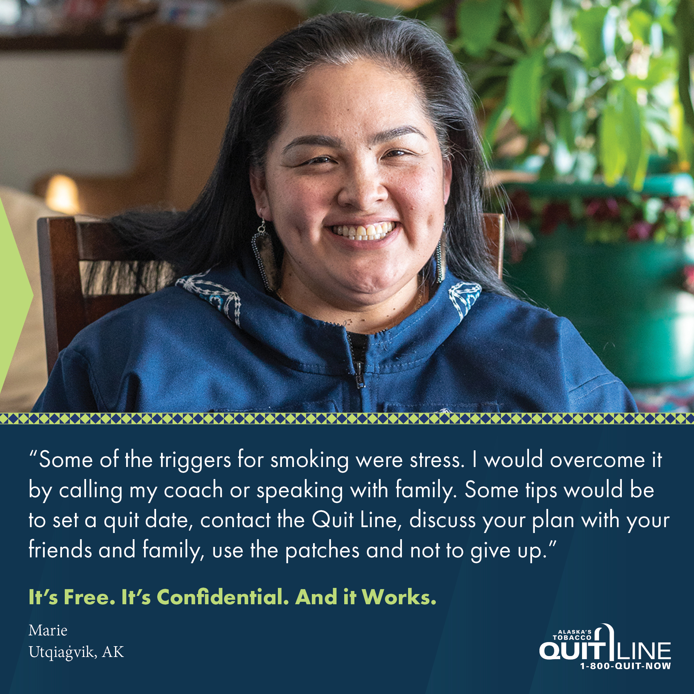 Marie of Utqiagvik. Her quote reads, “Some of the triggers for smoking were stress. I would overcome it by calling my coach or speaking with family. Some tips would be to set a quit date, contact the Quit Line, discuss your plan with your friends and family, use the patches and not to give up.” Graphic reads, “It’s free. It’s confidential. And it works.”